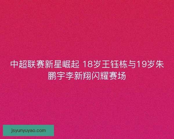 中超联赛新星崛起 18岁王钰栋与19岁朱鹏宇李新翔闪耀赛场