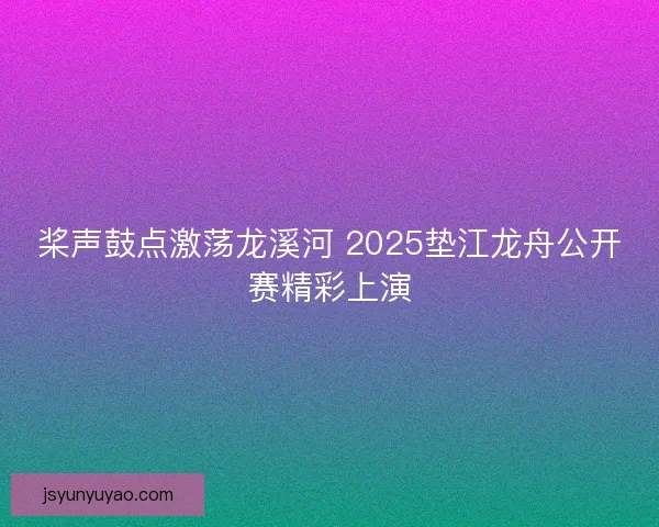 桨声鼓点激荡龙溪河 2025垫江龙舟公开赛精彩上演