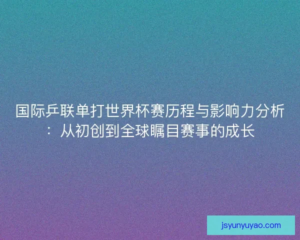 国际乒联单打世界杯赛历程与影响力分析：从初创到全球瞩目赛事的成长