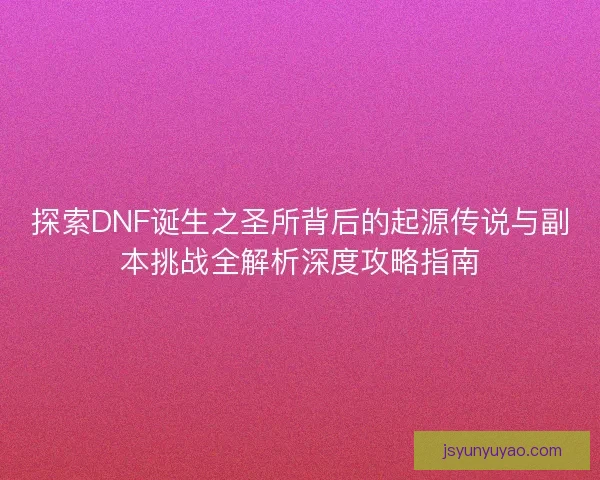 探索DNF诞生之圣所背后的起源传说与副本挑战全解析深度攻略指南