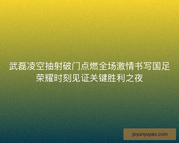武磊凌空抽射破门点燃全场激情书写国足荣耀时刻见证关键胜利之夜