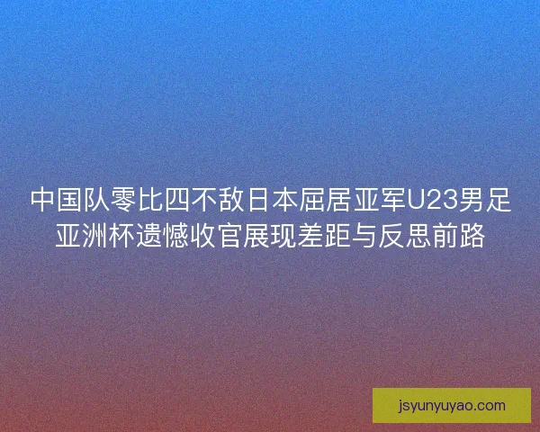 中国队零比四不敌日本屈居亚军U23男足亚洲杯遗憾收官展现差距与反思前路