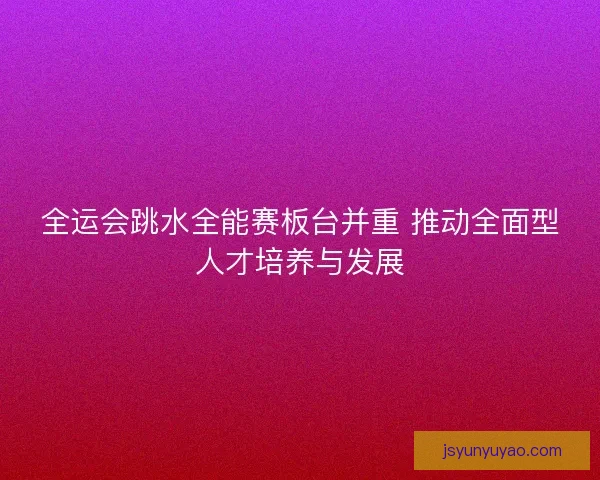 全运会跳水全能赛板台并重 推动全面型人才培养与发展