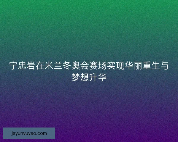宁忠岩在米兰冬奥会赛场实现华丽重生与梦想升华