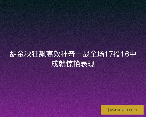 胡金秋狂飙高效神奇一战全场17投16中成就惊艳表现