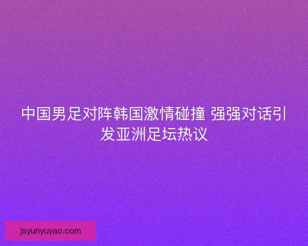 中国男足对阵韩国激情碰撞 强强对话引发亚洲足坛热议