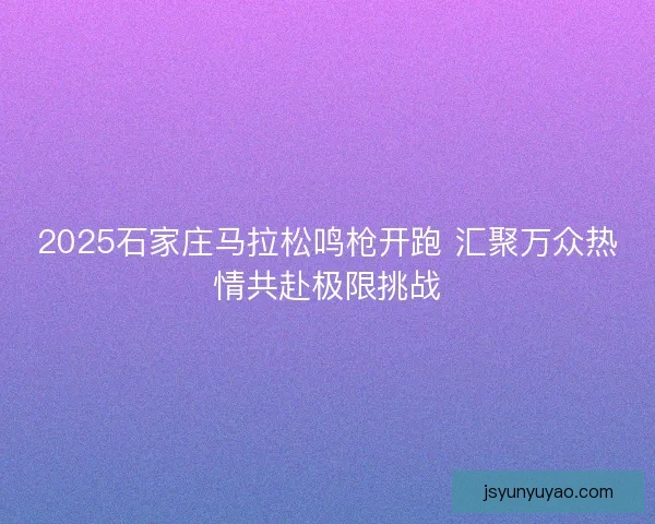 2025石家庄马拉松鸣枪开跑 汇聚万众热情共赴极限挑战