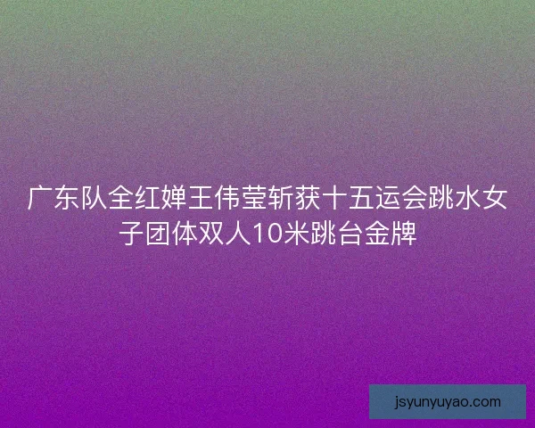 广东队全红婵王伟莹斩获十五运会跳水女子团体双人10米跳台金牌