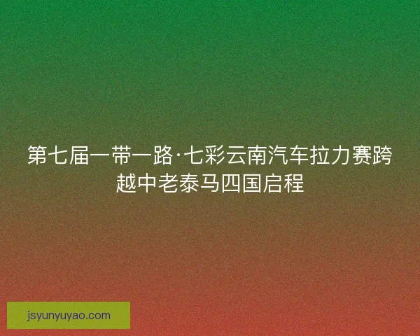 第七届一带一路·七彩云南汽车拉力赛跨越中老泰马四国启程
