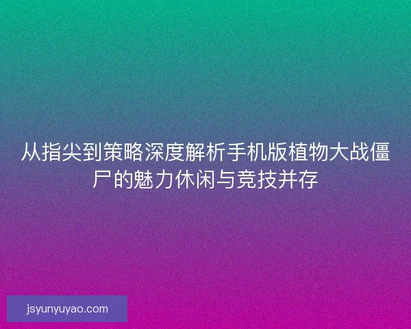 从指尖到策略深度解析手机版植物大战僵尸的魅力休闲与竞技并存