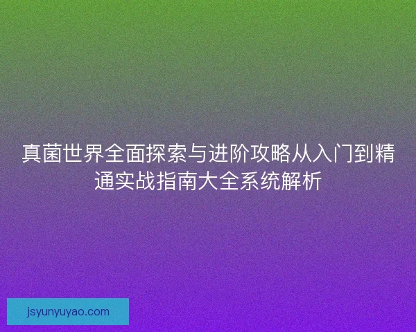 真菌世界全面探索与进阶攻略从入门到精通实战指南大全系统解析