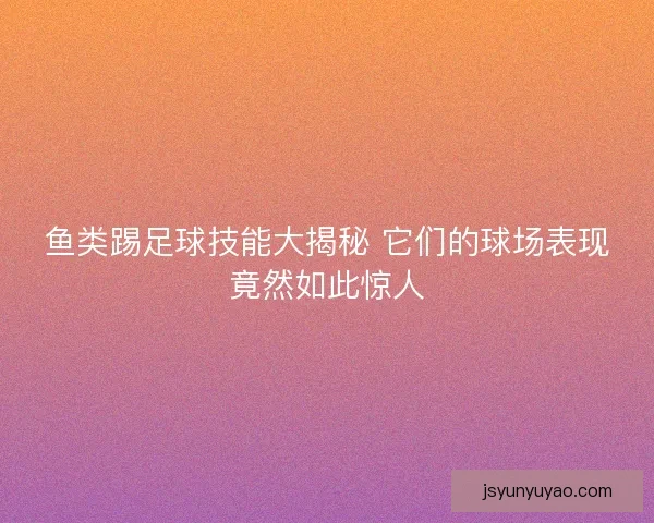 鱼类踢足球技能大揭秘 它们的球场表现竟然如此惊人