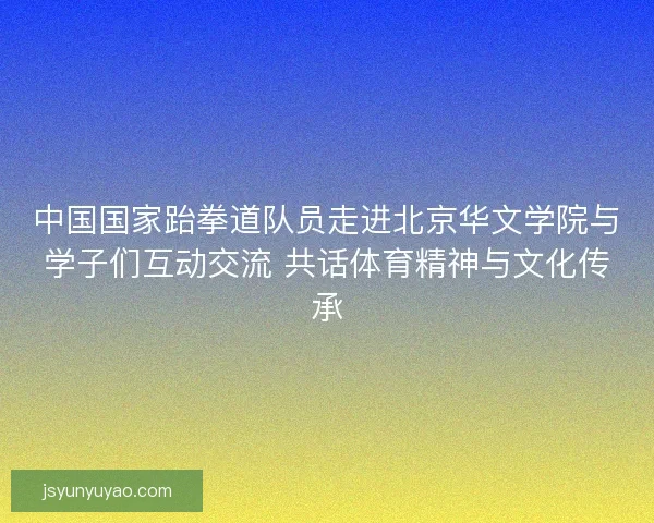 中国国家跆拳道队员走进北京华文学院与学子们互动交流 共话体育精神与文化传承