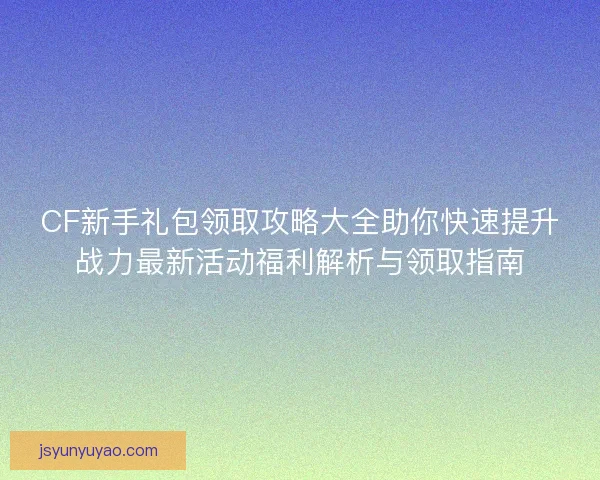 CF新手礼包领取攻略大全助你快速提升战力最新活动福利解析与领取指南