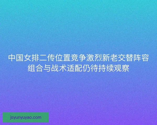 中国女排二传位置竞争激烈新老交替阵容组合与战术适配仍待持续观察