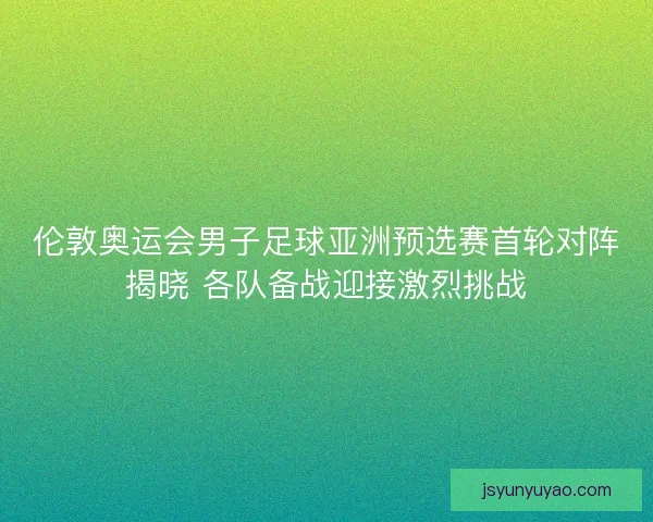 伦敦奥运会男子足球亚洲预选赛首轮对阵揭晓 各队备战迎接激烈挑战