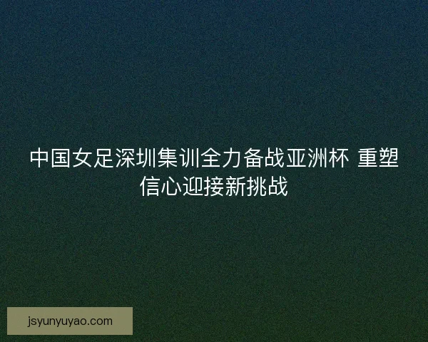 中国女足深圳集训全力备战亚洲杯 重塑信心迎接新挑战